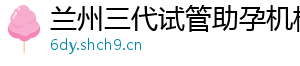 兰州三代试管助孕机构	